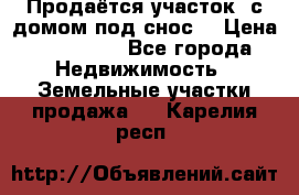 Продаётся участок (с домом под снос) › Цена ­ 150 000 - Все города Недвижимость » Земельные участки продажа   . Карелия респ.